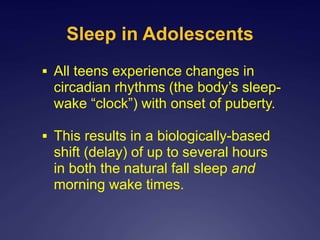 Sleep in Adolescents
 All teens experience changes in
circadian rhythms (the body’s sleep-
wake “clock”) with onset of puberty.
 This results in a biologically-based
shift (delay) of up to several hours
in both the natural fall sleep and
morning wake times.
 