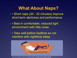 What About Naps?
 • Short naps (20 - 30 minutes) improve
short-term alertness and performance
 • Best in comfortable, reduced light
environment with little noise
 • Take well-before bedtime so not
interfere with nighttime sleep
http://www.thebakerorange.com/news/2016/apr/12/college-students-guide-napping/
 