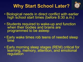Why Start School Later?
• Biological needs in direct conflict with earlier
high school start times (before 8:30 a.m.)
• Students required to wake-up and function
when their bodies and brains are
programmed to be asleep
• Early wake times rob teens of needed sleep
time
• Early morning sleep stages (REM) critical for
learning, memory, attention, and emotional
regulation
 