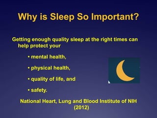 Why is Sleep So Important?
Getting enough quality sleep at the right times can
help protect your
• mental health,
• physical health,
• quality of life, and
• safety.
National Heart, Lung and Blood Institute of NIH
(2012)
 