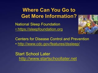 Where Can You Go to
Get More Information?
National Sleep Foundation
• https://sleepfoundation.org
Centers for Disease Control and Prevention
• http://www.cdc.gov/features/dssleep/
Start School Later
http://www.startschoollater.net
 
