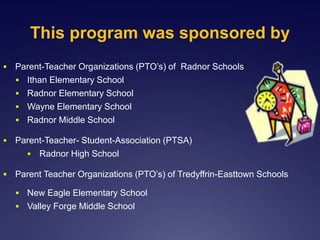 This program was sponsored by
 Parent-Teacher Organizations (PTO’s) of Radnor Schools
 Ithan Elementary School
 Radnor Elementary School
 Wayne Elementary School
 Radnor Middle School
 Parent-Teacher- Student-Association (PTSA)
 Radnor High School
 Parent Teacher Organizations (PTO’s) of Tredyffrin-Easttown Schools
 New Eagle Elementary School
 Valley Forge Middle School
 