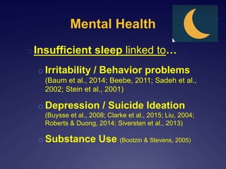 Mental Health
oInsufficient sleep linked to…
o Irritability / Behavior problems
(Baum et al., 2014; Beebe, 2011; Sadeh et al.,
2002; Stein et al., 2001)
o Depression / Suicide Ideation
(Buysse et al., 2008; Clarke et al., 2015; Liu, 2004;
Roberts & Duong, 2014; Siversten et al., 2013)
o Substance Use (Bootzin & Stevens, 2005)
 