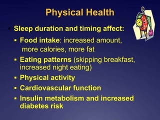 Physical Health
 Sleep duration and timing affect:
 Food intake: increased amount,
more calories, more fat
 Eating patterns (skipping breakfast,
increased night eating)
 Physical activity
 Cardiovascular function
 Insulin metabolism and increased
diabetes risk
 