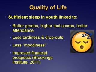 Quality of Life
 Sufficient sleep in youth linked to:
 Better grades, higher test scores, better
attendance
 Less tardiness & drop-outs
 Less “moodiness”
 Improved financial
prospects (Brookings
Institute, 2011)
 
