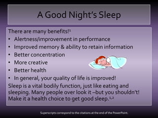 A Good Night’s SleepThere are many benefits!1Alertness/improvement in performanceImproved memory & ability to retain informationBetter concentrationMore creativeBetter healthIn general, your quality of life is improved!Sleep is a vital bodily function, just like eating and sleeping. Many people over look it –but you shouldn’t! Make it a health choice to get good sleep.1,2Superscripts correspond to the citations at the end of the PowerPoint.