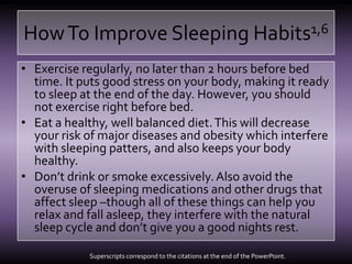 How To Improve Sleeping Habits1,6Exercise regularly, no later than 2 hours before bed time. It puts good stress on your body, making it ready to sleep at the end of the day. However, you should not exercise right before bed.Eat a healthy, well balanced diet. This will decrease your risk of major diseases and obesity which interfere with sleeping patters, and also keeps your body healthy.Don’t drink or smoke excessively. Also avoid the overuse of sleeping medications and other drugs that affect sleep –though all of these things can help you relax and fall asleep, they interfere with the natural sleep cycle and don’t give you a good nights rest.Superscripts correspond to the citations at the end of the PowerPoint.
