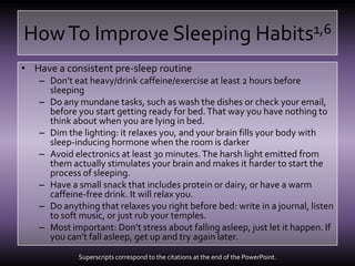 How To Improve Sleeping Habits1,6Have a consistent pre-sleep routineDon’t eat heavy/drink caffeine/exercise at least 2 hours before sleepingDo any mundane tasks, such as wash the dishes or check your email, before you start getting ready for bed. That way you have nothing to think about when you are lying in bed.Dim the lighting: it relaxes you, and your brain fills your body with sleep-inducing hormone when the room is darkerAvoid electronics at least 30 minutes. The harsh light emitted from them actually stimulates your brain and makes it harder to start the process of sleeping.Have a small snack that includes protein or dairy, or have a warm caffeine-free drink. It will relax you.Do anything that relaxes you right before bed: write in a journal, listen to soft music, or just rub your temples.Most important: Don’t stress about falling asleep, just let it happen. If you can’t fall asleep, get up and try again later.Superscripts correspond to the citations at the end of the PowerPoint.