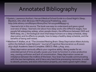 Annotated Bibliography*1Epstein, Lawrence (Author). Harvard Medical School Guide to a Good Night's Sleep. Blacklick, OH, USA: McGraw-Hill Professional Publishing, 2007. http://site.ebrary.com/lib/spscclibrary/Doc?id=10150066&ppg=15I learned a lot in this source. The book was easy to understand and gave a good overview of sleep. I learned a lot about how sleep works (the different stages, how people fall asleep/stay asleep, when people dream, the difference between SWS and REM sleep, etc.), the biological clock that keeps humans on a sleep schedule, sleep deprivation and its effects on people, how to keep a healthy sleep schedule, and the benefits of being well rested.*2Matthew P. Walker, et al. "The Unrested Resting Brain: Sleep Deprivation Alters Activity within the Default-mode Network." Journal of Cognitive Neuroscience 22.8 (2010): 1637-1648. Academic Search Complete. EBSCO. Web. 5 Aug. 2011.Sleep deprivation seriously affects your cognitive ability. Being awake for an extended period of time actually causes your brain to function in a less-productive way, causing confusion and lack of concentration. Sleep deprivation causes an imbalance between the midline of the brain. Your brain has trouble communicating with the two hemispheres, and it has a very hard time processing memories. In order to absorb, process, and store information properly, you need a good night’s sleep!