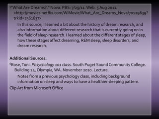 5"What Are Dreams?." Nova. PBS: 7/29/11. Web. 5 Aug 2011. <http://movies.netflix.com/WiMovie/What_Are_Dreams_Nova/70129639?trkid=2361637>.In this source, I learned a bit about the history of dream research, and also information about different research that is currently going on in the field of sleep research. I learned about the different stages of sleep, how these stages affect dreaming, REM sleep, sleep disorders, and dream research.Additional Sources:6Rose, Toni. Phsychology 101 class. South Puget Sound Community College. Building 24, Olympia, WA. November 2010. Lecture.Notes from a previous psychology class, including background information on sleep and ways to have a healthier sleeping pattern.Clip Art from Microsoft Office