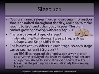 Sleep 101Your brain needs sleep in order to process information that it absorbed throughout the day, and also to make repairs to itself and other body tissues. The brain cannot grow or develop without sleep.1,2,3There are several stages of sleep.1Alpha/Relaxed Wakefulness, Stage 1, Stage 2, Stage 3/Stage 4, and Stage 5/REN sleep.The brain’s activity differs in each stage, so each stage can be seen on an EEG graph.1, 4 An EEG (Electroencephalogram) scan is a way one can observe the activity of the brain by placing small sensors on a person’s head to sense the electric current in the brain. It is the primary way scientists study the sleeping brain.1Superscripts correspond to the citations at the end of the PowerPoint.