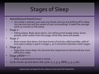 Stages of SleepAlpha/Relaxed Wakefulness1Your body is relaxed, your eyes are closed, and you are drifting off to sleep. You become less and less aware of your surroundings. It takes the average adult 15 minutes to fall asleepStage 11Falling asleep. Body slows down. Can still be jarred awake easily. Some people, when woken from this stage, think they were still awake.Stage 21Brain waves slow down, but have bursts of activity called spindles. 50% of time spent asleep is spent in Stage 2, as it transitions between other stages.Stage 3/41Deep slow-wave sleep. You become less responsive to stimuli and are more difficult to wake.Stage 5/REM1, 3, 4, 5Body is paralyzed but brain is active. Cycle moves up and down the cycle: 1, 2, 3, 4, REM, 4, 3, 2, etc.Superscripts correspond to the citations at the end of the PowerPoint.