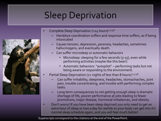 Sleep DeprivationComplete Sleep Deprivation (>24 hours)1,2,3,6Hand/eye coordination suffers and response time suffers, as if being intoxicatedCauses tension, depression, paranoia, headaches, sometimes hallucinogens, and eventually death.Can suffer microsleep or automatic behaviorsMicrosleep: sleeping for a few seconds (3-15), even while performing activities (maybe like this bear!)Automatic behaviors: “autopilot” – performing tasks but not being aware or responding to the environment.Partial Sleep Deprivation (2+ nights of less than 8 hours)1,2,3,6Can suffer irritability, sleepiness, headaches, stomachaches, joint pain, trouble concentrating, and trouble with performing complex tasks.Long term consequences to not getting enough sleep is dramatic shortage of life, poorer performance at jobs leading to fewer promotions, major disease, hormonal imbalances, and obesity.Don’t worry! If you have been sleep deprived you only need to get an extra hour of sleep or two a day for awhile so your body can get into it’s normal sleep schedule again, and you will feel much better!Superscripts correspond to the citations at the end of the PowerPoint.