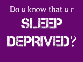Do u know that u r
SLEEP
DEPRIVed?
 