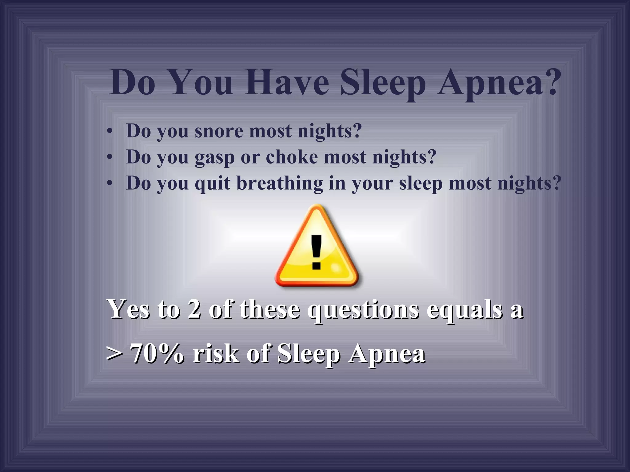 Do you snore most nights? Do you gasp or choke most nights? Do you quit breathing in your sleep most nights? Yes to 2 of these questions equals a  > 70% risk of Sleep Apnea Do You Have Sleep Apnea? 