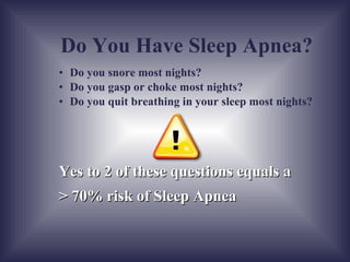 Do you snore most nights? Do you gasp or choke most nights? Do you quit breathing in your sleep most nights? Yes to 2 of these questions equals a  > 70% risk of Sleep Apnea Do You Have Sleep Apnea? 