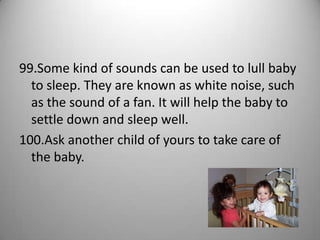 99.Some kind of sounds can be used to lull baby
  to sleep. They are known as white noise, such
  as the sound of a fan. It will help the baby to
  settle down and sleep well.
100.Ask another child of yours to take care of
  the baby.
 