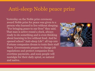 Anti-sleep Noble peace prize
Yesterday on the Noble prize ceremony
award Noble prize for peace was given to a
person who learned to live without sleeping:
“For bringing peace to our lives” they said.
That man is active round a clock, always
ready to do something and is even thinking
about learning to live without food. And he
opened school “Anti-sleep Life”: all top-100
Fortune companies dream to train their staff
there. Governments prepare to change job
regulations and protect companies from
overtime payments..and soon people will
nostalgie for their daily spiral, so natural
and native..
 