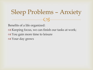 Sleep Problems – Anxiety
                         
Benefits of a life organized:
 Keeping focus, we can finish our tasks at work;
 You gain more time to leisure
 Your day grows
 