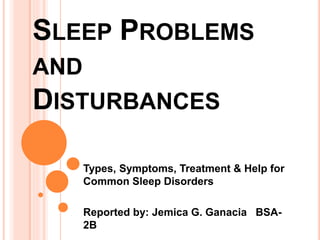 SLEEP PROBLEMS 
AND 
DISTURBANCES 
Types, Symptoms, Treatment & Help for 
Common Sleep Disorders 
Reported by: Jemica G. Ganacia BSA- 
2B 
 