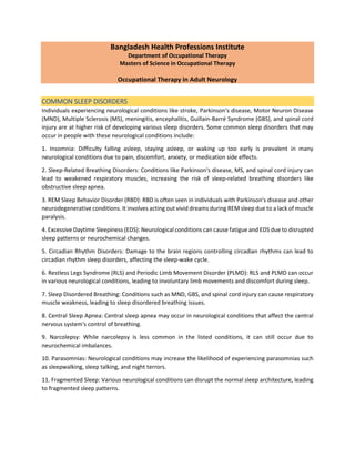 Bangladesh Health Professions Institute
Department of Occupational Therapy
Masters of Science in Occupational Therapy
Occupational Therapy in Adult Neurology
COMMON SLEEP DISORDERS
Individuals experiencing neurological conditions like stroke, Parkinson's disease, Motor Neuron Disease
(MND), Multiple Sclerosis (MS), meningitis, encephalitis, Guillain-Barré Syndrome (GBS), and spinal cord
injury are at higher risk of developing various sleep disorders. Some common sleep disorders that may
occur in people with these neurological conditions include:
1. Insomnia: Difficulty falling asleep, staying asleep, or waking up too early is prevalent in many
neurological conditions due to pain, discomfort, anxiety, or medication side effects.
2. Sleep-Related Breathing Disorders: Conditions like Parkinson's disease, MS, and spinal cord injury can
lead to weakened respiratory muscles, increasing the risk of sleep-related breathing disorders like
obstructive sleep apnea.
3. REM Sleep Behavior Disorder (RBD): RBD is often seen in individuals with Parkinson's disease and other
neurodegenerative conditions. It involves acting out vivid dreams during REM sleep due to a lack of muscle
paralysis.
4. Excessive Daytime Sleepiness (EDS): Neurological conditions can cause fatigue and EDS due to disrupted
sleep patterns or neurochemical changes.
5. Circadian Rhythm Disorders: Damage to the brain regions controlling circadian rhythms can lead to
circadian rhythm sleep disorders, affecting the sleep-wake cycle.
6. Restless Legs Syndrome (RLS) and Periodic Limb Movement Disorder (PLMD): RLS and PLMD can occur
in various neurological conditions, leading to involuntary limb movements and discomfort during sleep.
7. Sleep Disordered Breathing: Conditions such as MND, GBS, and spinal cord injury can cause respiratory
muscle weakness, leading to sleep disordered breathing issues.
8. Central Sleep Apnea: Central sleep apnea may occur in neurological conditions that affect the central
nervous system's control of breathing.
9. Narcolepsy: While narcolepsy is less common in the listed conditions, it can still occur due to
neurochemical imbalances.
10. Parasomnias: Neurological conditions may increase the likelihood of experiencing parasomnias such
as sleepwalking, sleep talking, and night terrors.
11. Fragmented Sleep: Various neurological conditions can disrupt the normal sleep architecture, leading
to fragmented sleep patterns.
 