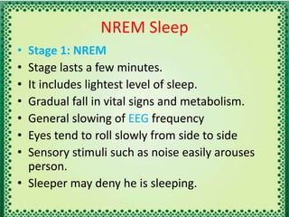 NREM Sleep
• Stage 1: NREM
• Stage lasts a few minutes.
• It includes lightest level of sleep.
• Gradual fall in vital signs and metabolism.
• General slowing of EEG frequency
• Eyes tend to roll slowly from side to side
• Sensory stimuli such as noise easily arouses
person.
• Sleeper may deny he is sleeping.
 