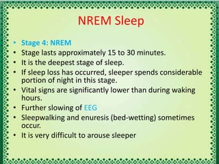 NREM Sleep
• Stage 4: NREM
• Stage lasts approximately 15 to 30 minutes.
• It is the deepest stage of sleep.
• If sleep loss has occurred, sleeper spends considerable
portion of night in this stage.
• Vital signs are significantly lower than during waking
hours.
• Further slowing of EEG
• Sleepwalking and enuresis (bed-wetting) sometimes
occur.
• It is very difficult to arouse sleeper
 