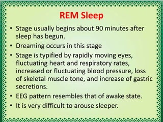 REM Sleep
• Stage usually begins about 90 minutes after
sleep has begun.
• Dreaming occurs in this stage
• Stage is typified by rapidly moving eyes,
fluctuating heart and respiratory rates,
increased or fluctuating blood pressure, loss
of skeletal muscle tone, and increase of gastric
secretions.
• EEG pattern resembles that of awake state.
• It is very difficult to arouse sleeper.
 