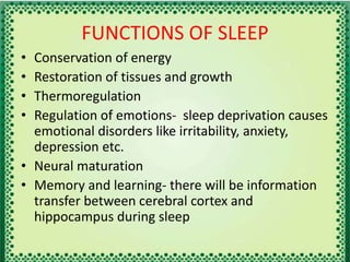 FUNCTIONS OF SLEEP
• Conservation of energy
• Restoration of tissues and growth
• Thermoregulation
• Regulation of emotions- sleep deprivation causes
emotional disorders like irritability, anxiety,
depression etc.
• Neural maturation
• Memory and learning- there will be information
transfer between cerebral cortex and
hippocampus during sleep
 