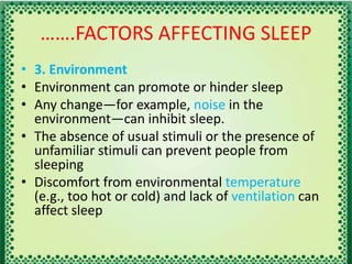 …….FACTORS AFFECTING SLEEP
• 3. Environment
• Environment can promote or hinder sleep
• Any change—for example, noise in the
environment—can inhibit sleep.
• The absence of usual stimuli or the presence of
unfamiliar stimuli can prevent people from
sleeping
• Discomfort from environmental temperature
(e.g., too hot or cold) and lack of ventilation can
affect sleep
 