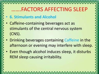 …….FACTORS AFFECTING SLEEP
• 6. Stimulants and Alcohol
• Caffeine-containing beverages act as
stimulants of the central nervous system
(CNS).
• Drinking beverages containing Caffeine in the
afternoon or evening may interfere with sleep.
• Even though alcohol induces sleep, it disturbs
REM sleep causing irritability.
 