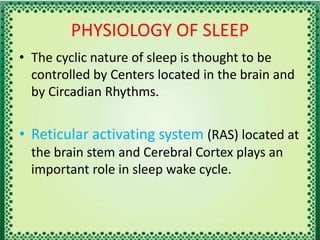 PHYSIOLOGY OF SLEEP
• The cyclic nature of sleep is thought to be
controlled by Centers located in the brain and
by Circadian Rhythms.
• Reticular activating system (RAS) located at
the brain stem and Cerebral Cortex plays an
important role in sleep wake cycle.
 