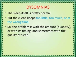 DYSOMNIAS
• The sleep itself is pretty normal.
• But the client sleeps too little, too much, or at
the wrong time.
• So, the problem is with the amount (quantity),
or with its timing, and sometimes with the
quality of sleep.
 