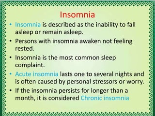 Insomnia
• Insomnia is described as the inability to fall
asleep or remain asleep.
• Persons with insomnia awaken not feeling
rested.
• Insomnia is the most common sleep
complaint.
• Acute insomnia lasts one to several nights and
is often caused by personal stressors or worry.
• If the insomnia persists for longer than a
month, it is considered Chronic insomnia
 