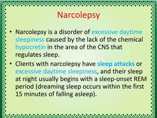 Narcolepsy
• Narcolepsy is a disorder of excessive daytime
sleepiness caused by the lack of the chemical
hypocretin in the area of the CNS that
regulates sleep.
• Clients with narcolepsy have sleep attacks or
excessive daytime sleepiness, and their sleep
at night usually begins with a sleep-onset REM
period (dreaming sleep occurs within the first
15 minutes of falling asleep).
 