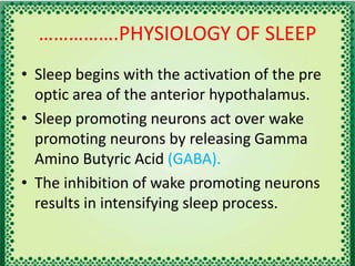 …………….PHYSIOLOGY OF SLEEP
• Sleep begins with the activation of the pre
optic area of the anterior hypothalamus.
• Sleep promoting neurons act over wake
promoting neurons by releasing Gamma
Amino Butyric Acid (GABA).
• The inhibition of wake promoting neurons
results in intensifying sleep process.
 
