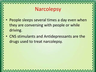 Narcolepsy
• People sleeps several times a day even when
they are conversing with people or while
driving.
• CNS stimulants and Antidepressants are the
drugs used to treat narcolepsy.
 