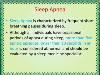 Sleep Apnea
• Sleep Apnea is characterized by frequent short
breathing pauses during sleep.
• Although all individuals have occasional
periods of apnea during sleep, more than five
apneic episodes longer than 10 seconds in an
hour is considered abnormal and should be
evaluated by a sleep medicine specialist.
 