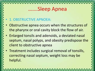 …….Sleep Apnea
• 1. OBSTRUCTIVE APNOEA:
• Obstructive apnea occurs when the structures of
the pharynx or oral cavity block the flow of air.
• Enlarged tonsils and adenoids, a deviated nasal
septum, nasal polyps, and obesity predispose the
client to obstructive apnea
• Treatment includes surgical removal of tonsills,
correcting nasal septum, weight loss may be
helpful.
 