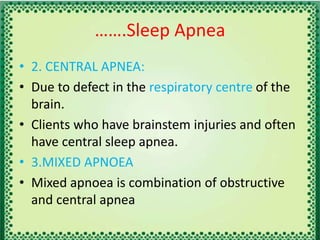…….Sleep Apnea
• 2. CENTRAL APNEA:
• Due to defect in the respiratory centre of the
brain.
• Clients who have brainstem injuries and often
have central sleep apnea.
• 3.MIXED APNOEA
• Mixed apnoea is combination of obstructive
and central apnea
 