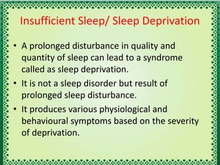 Insufficient Sleep/ Sleep Deprivation
• A prolonged disturbance in quality and
quantity of sleep can lead to a syndrome
called as sleep deprivation.
• It is not a sleep disorder but result of
prolonged sleep disturbance.
• It produces various physiological and
behavioural symptoms based on the severity
of deprivation.
 