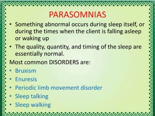 PARASOMNIAS
• Something abnormal occurs during sleep itself, or
during the times when the client is falling asleep
or waking up
• The quality, quantity, and timing of the sleep are
essentially normal.
Most common DISORDERS are:
• Bruxism
• Enuresis
• Periodic limb movement disorder
• Sleep talking
• Sleep walking
 