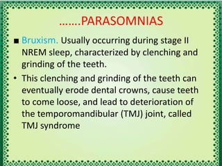 …….PARASOMNIAS
■ Bruxism. Usually occurring during stage II
NREM sleep, characterized by clenching and
grinding of the teeth.
• This clenching and grinding of the teeth can
eventually erode dental crowns, cause teeth
to come loose, and lead to deterioration of
the temporomandibular (TMJ) joint, called
TMJ syndrome
 