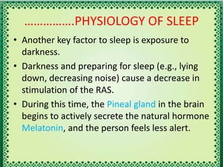 …………….PHYSIOLOGY OF SLEEP
• Another key factor to sleep is exposure to
darkness.
• Darkness and preparing for sleep (e.g., lying
down, decreasing noise) cause a decrease in
stimulation of the RAS.
• During this time, the Pineal gland in the brain
begins to actively secrete the natural hormone
Melatonin, and the person feels less alert.
 