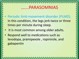 …….PARASOMNIAS
• Periodic limb movement disorder (PLMD).
In this condition, the legs jerk twice or three
times per minute during sleep.
• It is most common among older adults.
• Respond well to medications such as
levodopa, pramipexole , ropinirole, and
gabapentin
 