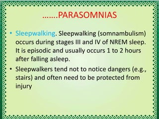 …….PARASOMNIAS
• Sleepwalking. Sleepwalking (somnambulism)
occurs during stages III and IV of NREM sleep.
It is episodic and usually occurs 1 to 2 hours
after falling asleep.
• Sleepwalkers tend not to notice dangers (e.g.,
stairs) and often need to be protected from
injury
 
