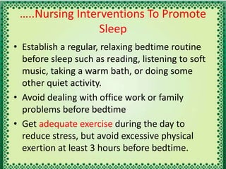 …..Nursing Interventions To Promote
Sleep
• Establish a regular, relaxing bedtime routine
before sleep such as reading, listening to soft
music, taking a warm bath, or doing some
other quiet activity.
• Avoid dealing with office work or family
problems before bedtime
• Get adequate exercise during the day to
reduce stress, but avoid excessive physical
exertion at least 3 hours before bedtime.
 