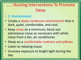 …….Nursing Interventions To Promote
Sleep
• 2. Environment:
• Create a sleep-conducive environment that is
dark, quiet, comfortable, and cool.
• Keep noise to a minimum; block out
extraneous noise as necessary with white
noise from a fan, air conditioner.
• Sleep on a comfortable mattress and pillows.
• Listen to relaxing music
• Increase exposure to bright light during the
day
 