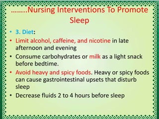 ……..Nursing Interventions To Promote
Sleep
• 3. Diet:
• Limit alcohol, caffeine, and nicotine in late
afternoon and evening
• Consume carbohydrates or milk as a light snack
before bedtime.
• Avoid heavy and spicy foods. Heavy or spicy foods
can cause gastrointestinal upsets that disturb
sleep
• Decrease fluids 2 to 4 hours before sleep
 