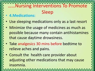 ……Nursing Interventions To Promote
Sleep
• 4.Medications:
• Use sleeping medications only as a last resort
• Minimize the usage of medicines as much as
possible because many contain antihistamines
that cause daytime drowsiness.
• Take analgesics 30 mins before bedtime to
relieve aches and pains.
• Consult the health care provider about
adjusting other medications that may cause
insomnia.
 